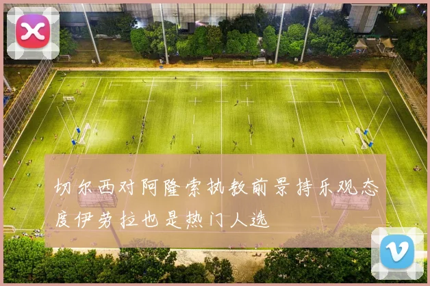 切尔西对阿隆索执教前景持乐观态度伊劳拉也是热门人选