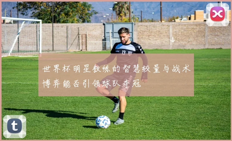 世界杯明星教练的智慧较量与战术博弈能否引领球队夺冠