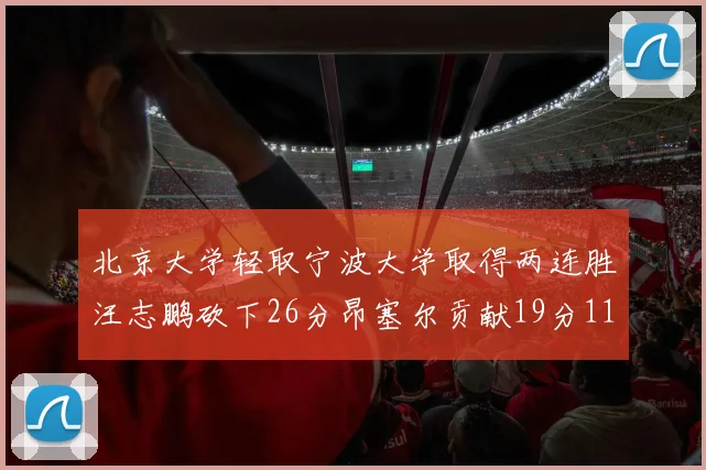 北京大学轻取宁波大学取得两连胜汪志鹏砍下26分昂塞尔贡献19分11篮板5助攻