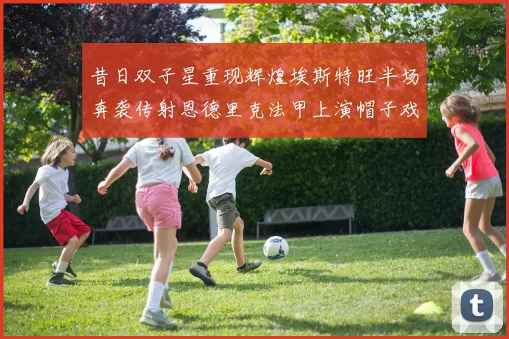 昔日双子星重现辉煌埃斯特旺半场奔袭传射恩德里克法甲上演帽子戏法