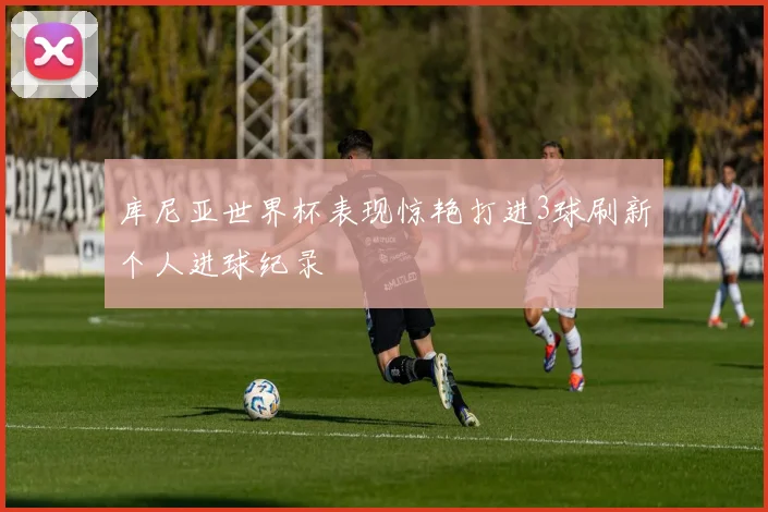 库尼亚世界杯表现惊艳打进3球刷新个人进球纪录