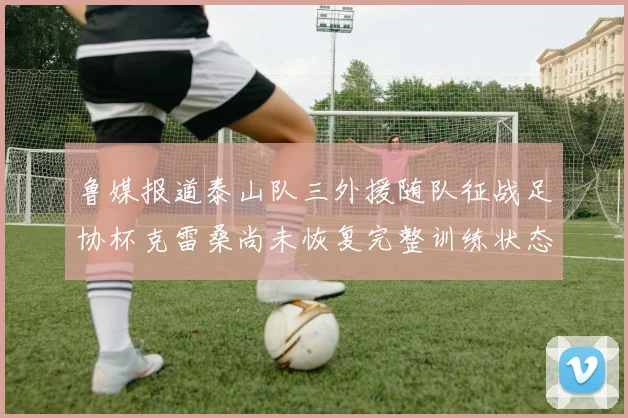 鲁媒报道泰山队三外援随队征战足协杯克雷桑尚未恢复完整训练状态