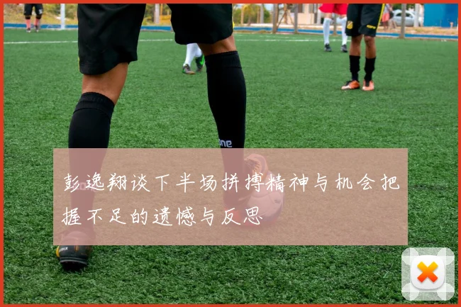 彭逸翔谈下半场拼搏精神与机会把握不足的遗憾与反思