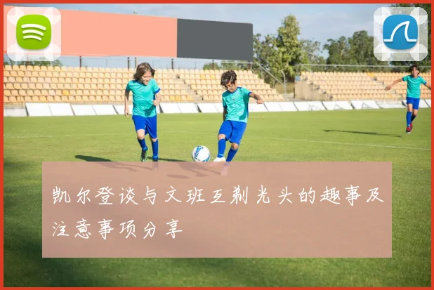 凯尔登谈与文班互剃光头的趣事及注意事项分享
