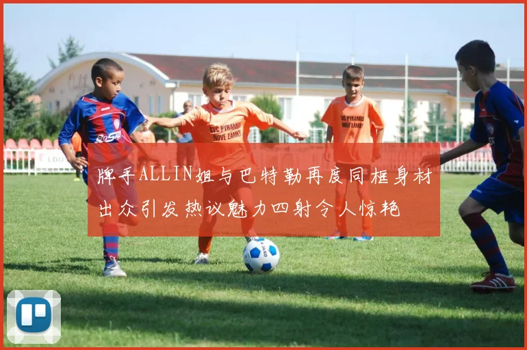 牌手ALLIN姐与巴特勒再度同框身材出众引发热议魅力四射令人惊艳