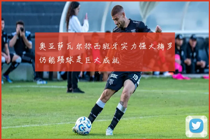 奥亚萨瓦尔称西班牙实力强大梅罗仍能踢球是巨大成就