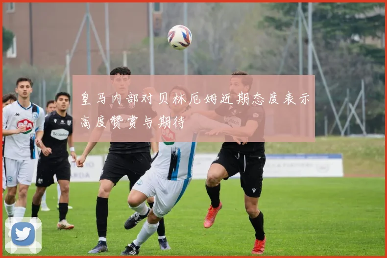 皇马内部对贝林厄姆近期态度表示高度赞赏与期待