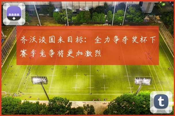 齐沃谈国米目标：全力争夺奖杯下赛季竞争将更加激烈