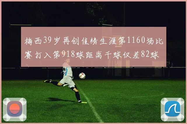 梅西39岁再创佳绩生涯第1160场比赛打入第918球距离千球仅差82球