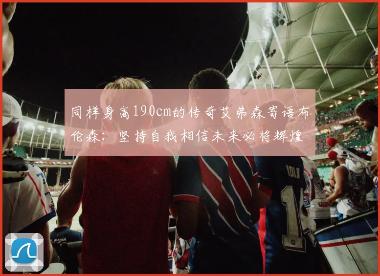 同样身高190cm的传奇艾弗森寄语布伦森：坚持自我相信未来必将辉煌